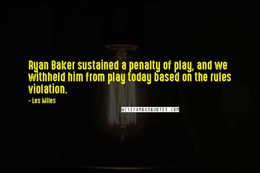 Les Miles Quotes: Ryan Baker sustained a penalty of play, and we withheld him from play today based on the rules violation.