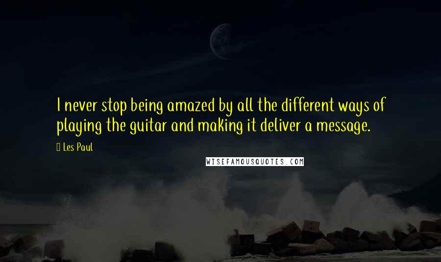 Les Paul Quotes: I never stop being amazed by all the different ways of playing the guitar and making it deliver a message.