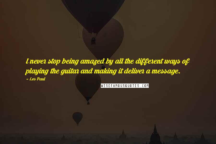 Les Paul Quotes: I never stop being amazed by all the different ways of playing the guitar and making it deliver a message.