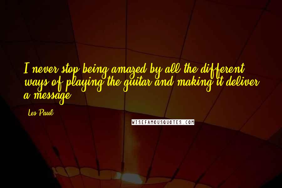 Les Paul Quotes: I never stop being amazed by all the different ways of playing the guitar and making it deliver a message.