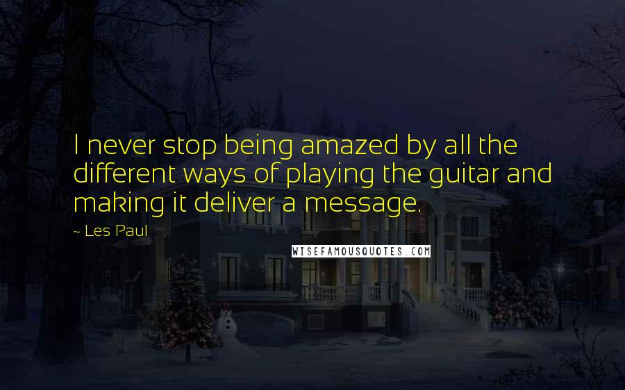 Les Paul Quotes: I never stop being amazed by all the different ways of playing the guitar and making it deliver a message.