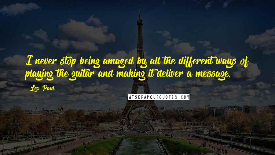 Les Paul Quotes: I never stop being amazed by all the different ways of playing the guitar and making it deliver a message.