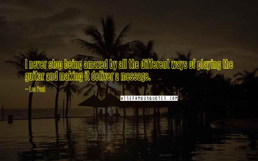 Les Paul Quotes: I never stop being amazed by all the different ways of playing the guitar and making it deliver a message.