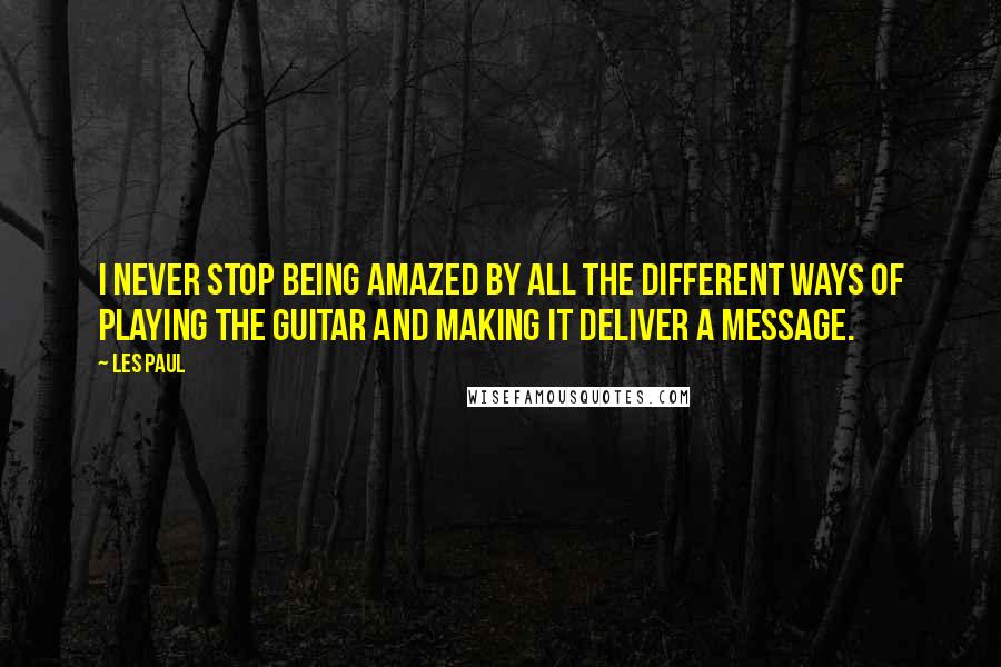 Les Paul Quotes: I never stop being amazed by all the different ways of playing the guitar and making it deliver a message.