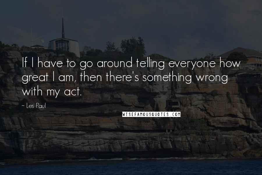 Les Paul Quotes: If I have to go around telling everyone how great I am, then there's something wrong with my act.