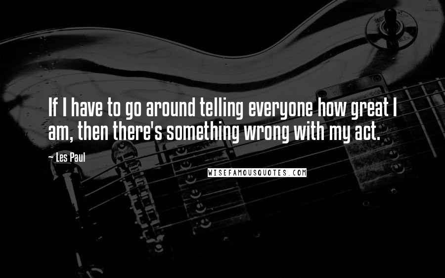 Les Paul Quotes: If I have to go around telling everyone how great I am, then there's something wrong with my act.