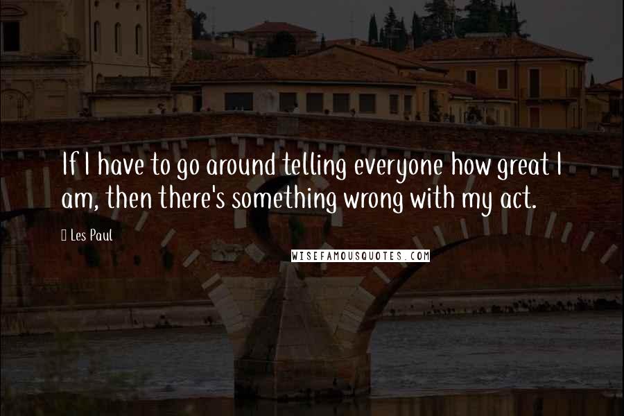 Les Paul Quotes: If I have to go around telling everyone how great I am, then there's something wrong with my act.