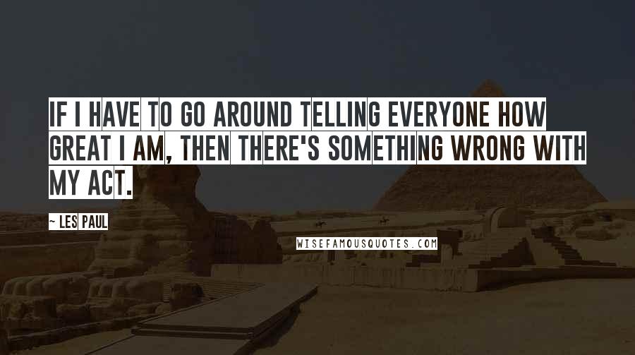 Les Paul Quotes: If I have to go around telling everyone how great I am, then there's something wrong with my act.