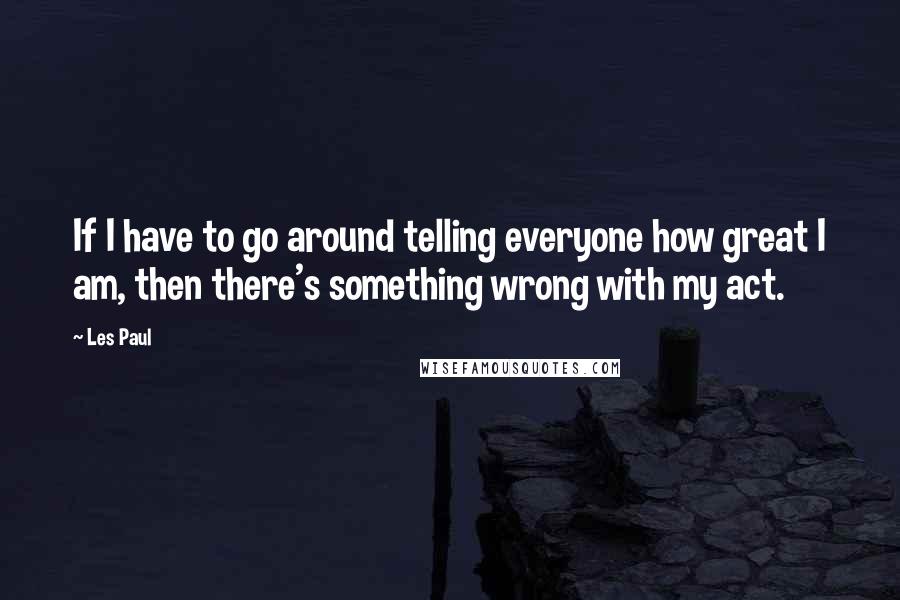 Les Paul Quotes: If I have to go around telling everyone how great I am, then there's something wrong with my act.