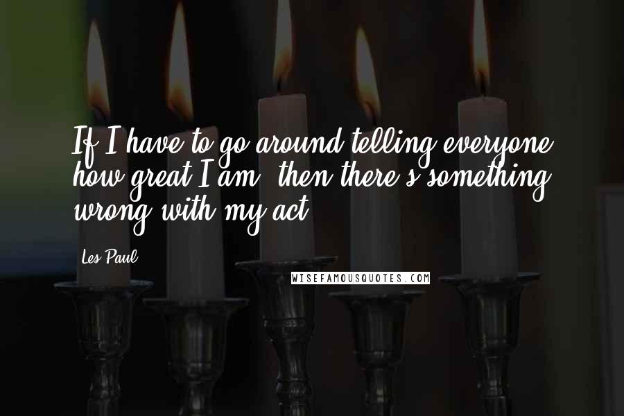 Les Paul Quotes: If I have to go around telling everyone how great I am, then there's something wrong with my act.