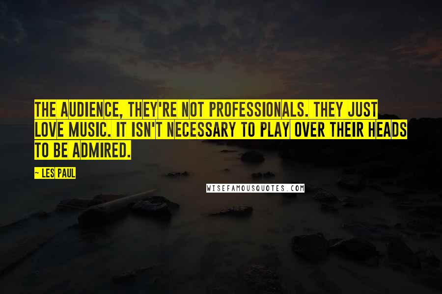 Les Paul Quotes: The audience, they're not professionals. They just love music. It isn't necessary to play over their heads to be admired.
