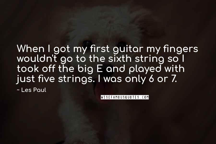 Les Paul Quotes: When I got my first guitar my fingers wouldn't go to the sixth string so I took off the big E and played with just five strings. I was only 6 or 7.