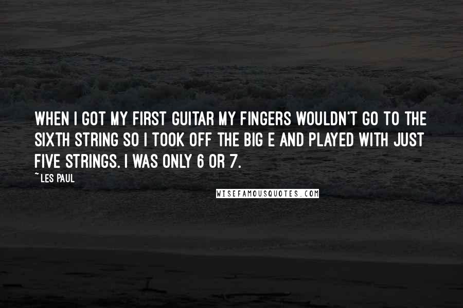 Les Paul Quotes: When I got my first guitar my fingers wouldn't go to the sixth string so I took off the big E and played with just five strings. I was only 6 or 7.