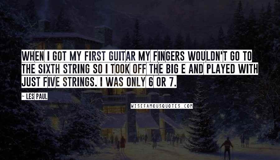 Les Paul Quotes: When I got my first guitar my fingers wouldn't go to the sixth string so I took off the big E and played with just five strings. I was only 6 or 7.