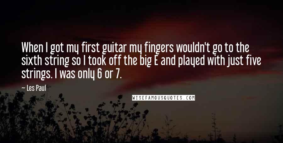 Les Paul Quotes: When I got my first guitar my fingers wouldn't go to the sixth string so I took off the big E and played with just five strings. I was only 6 or 7.