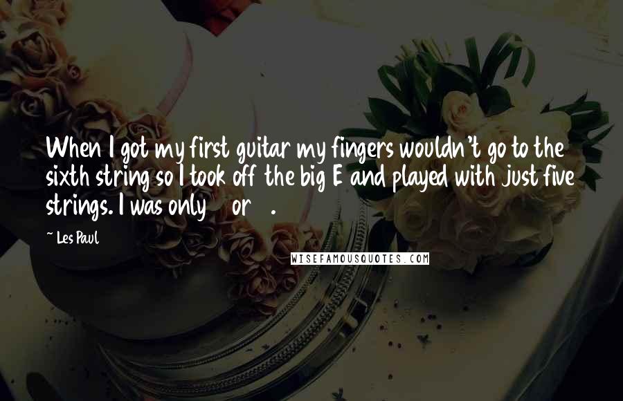 Les Paul Quotes: When I got my first guitar my fingers wouldn't go to the sixth string so I took off the big E and played with just five strings. I was only 6 or 7.