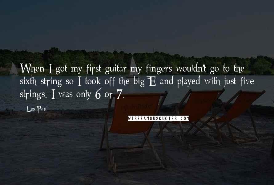 Les Paul Quotes: When I got my first guitar my fingers wouldn't go to the sixth string so I took off the big E and played with just five strings. I was only 6 or 7.