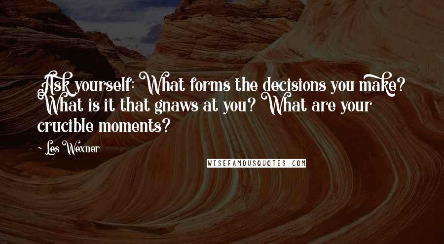 Les Wexner Quotes: Ask yourself: What forms the decisions you make? What is it that gnaws at you? What are your crucible moments?