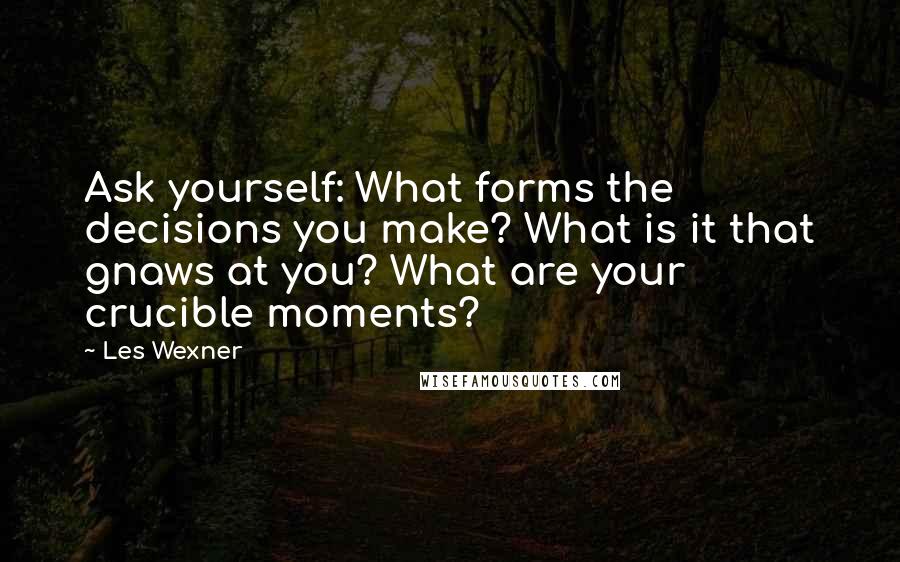 Les Wexner Quotes: Ask yourself: What forms the decisions you make? What is it that gnaws at you? What are your crucible moments?