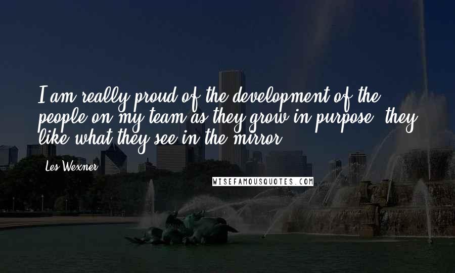 Les Wexner Quotes: I am really proud of the development of the people on my team as they grow in purpose; they like what they see in the mirror.