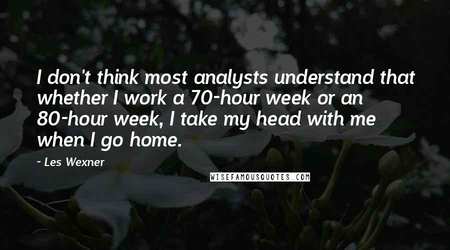 Les Wexner Quotes: I don't think most analysts understand that whether I work a 70-hour week or an 80-hour week, I take my head with me when I go home.