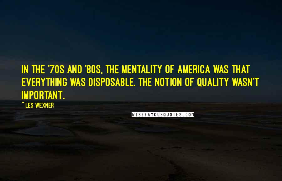 Les Wexner Quotes: In the '70s and '80s, the mentality of America was that everything was disposable. The notion of quality wasn't important.