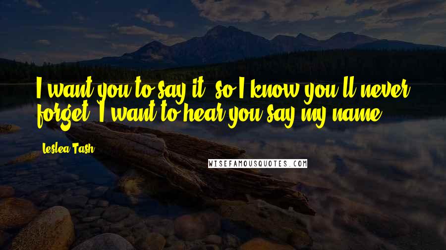 Leslea Tash Quotes: I want you to say it, so I know you'll never forget. I want to hear you say my name.