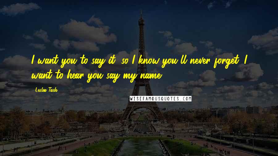 Leslea Tash Quotes: I want you to say it, so I know you'll never forget. I want to hear you say my name.