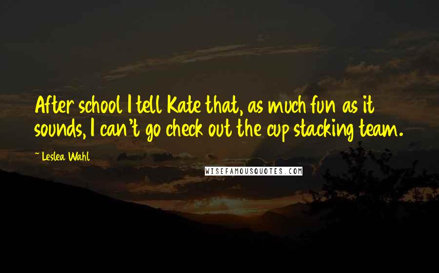 Leslea Wahl Quotes: After school I tell Kate that, as much fun as it sounds, I can't go check out the cup stacking team.