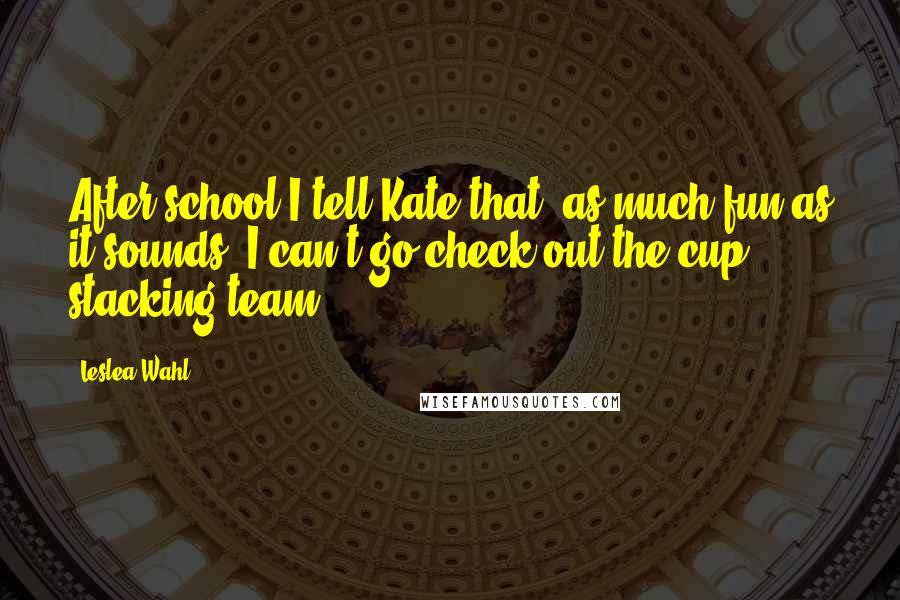 Leslea Wahl Quotes: After school I tell Kate that, as much fun as it sounds, I can't go check out the cup stacking team.