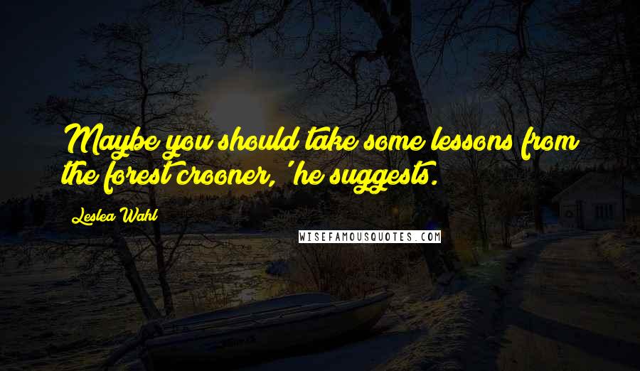 Leslea Wahl Quotes: Maybe you should take some lessons from the forest crooner,' he suggests.