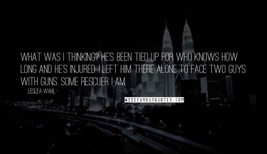 Leslea Wahl Quotes: What was I thinking? He's been tied up for who knows how long and he's injured. I left him there alone to face two guys with guns. Some rescuer I am.