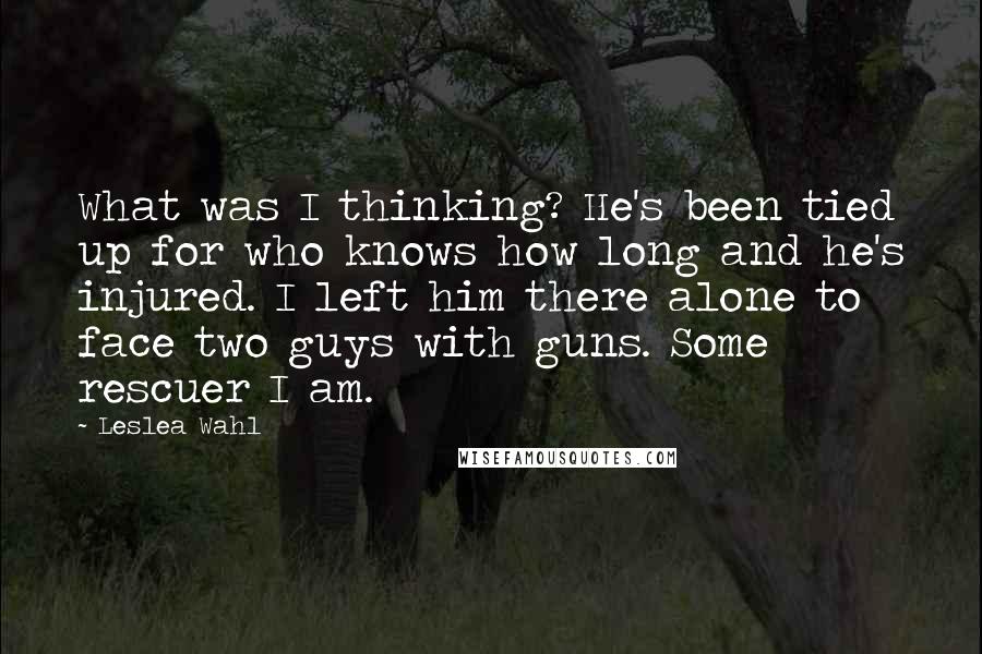 Leslea Wahl Quotes: What was I thinking? He's been tied up for who knows how long and he's injured. I left him there alone to face two guys with guns. Some rescuer I am.