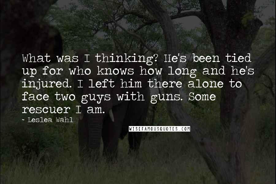 Leslea Wahl Quotes: What was I thinking? He's been tied up for who knows how long and he's injured. I left him there alone to face two guys with guns. Some rescuer I am.