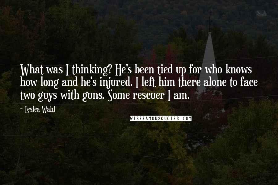 Leslea Wahl Quotes: What was I thinking? He's been tied up for who knows how long and he's injured. I left him there alone to face two guys with guns. Some rescuer I am.