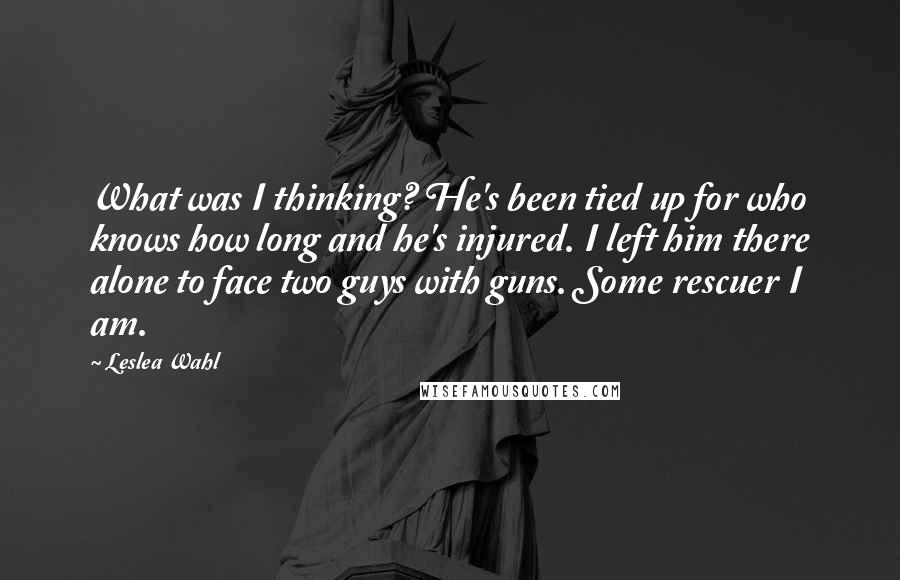 Leslea Wahl Quotes: What was I thinking? He's been tied up for who knows how long and he's injured. I left him there alone to face two guys with guns. Some rescuer I am.