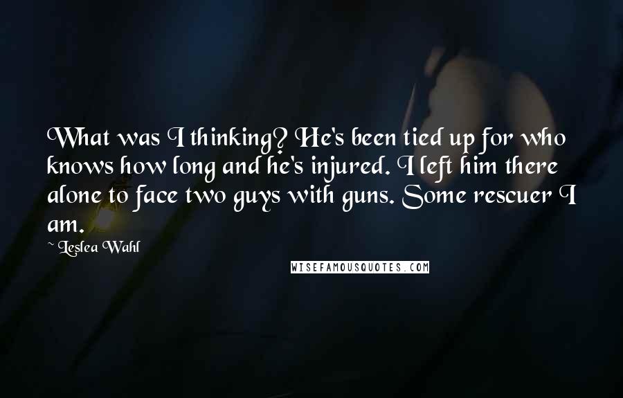 Leslea Wahl Quotes: What was I thinking? He's been tied up for who knows how long and he's injured. I left him there alone to face two guys with guns. Some rescuer I am.