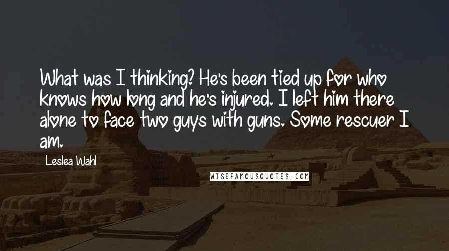 Leslea Wahl Quotes: What was I thinking? He's been tied up for who knows how long and he's injured. I left him there alone to face two guys with guns. Some rescuer I am.