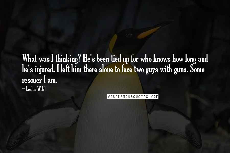 Leslea Wahl Quotes: What was I thinking? He's been tied up for who knows how long and he's injured. I left him there alone to face two guys with guns. Some rescuer I am.