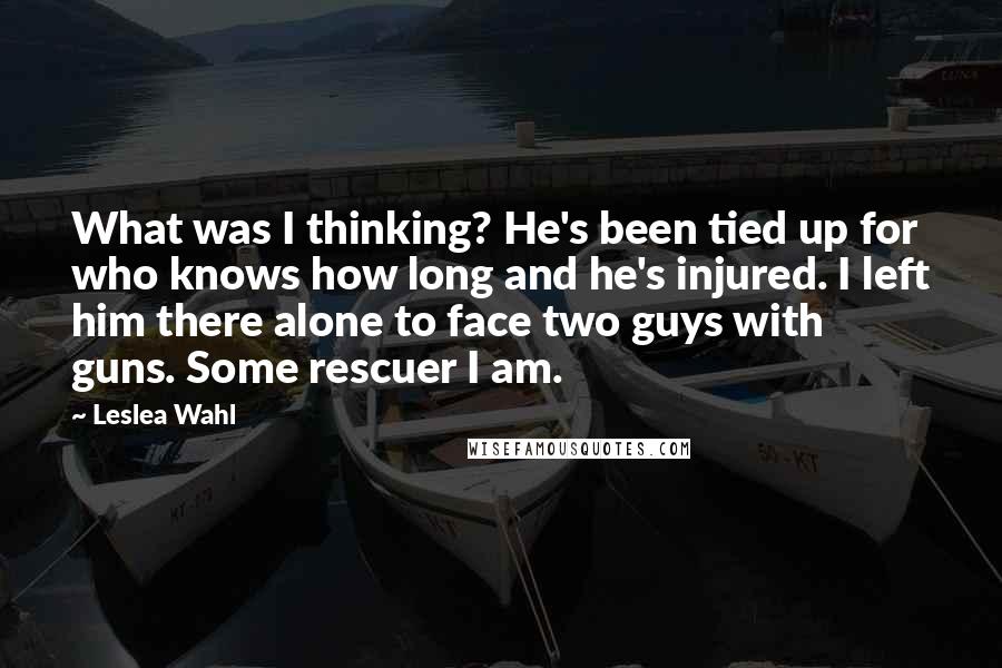 Leslea Wahl Quotes: What was I thinking? He's been tied up for who knows how long and he's injured. I left him there alone to face two guys with guns. Some rescuer I am.