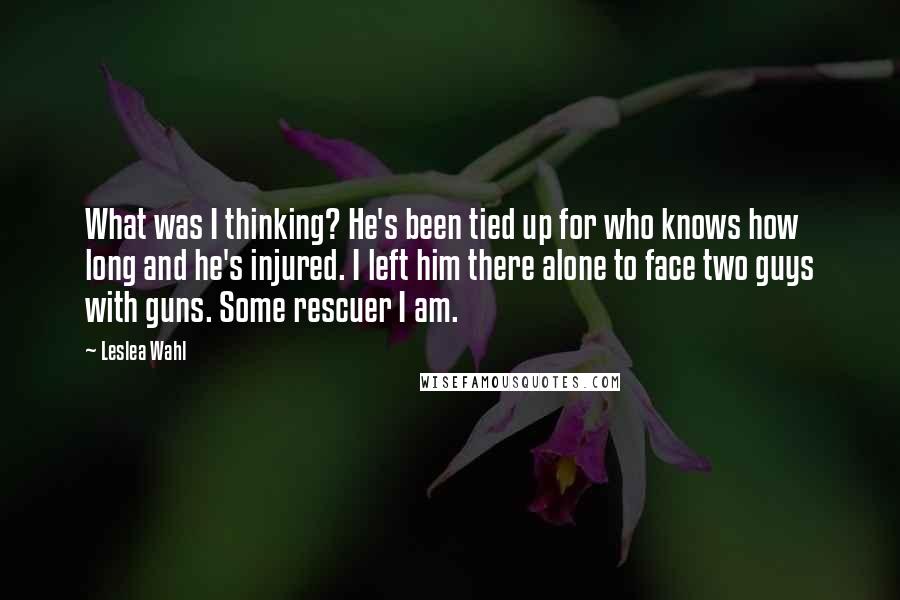 Leslea Wahl Quotes: What was I thinking? He's been tied up for who knows how long and he's injured. I left him there alone to face two guys with guns. Some rescuer I am.