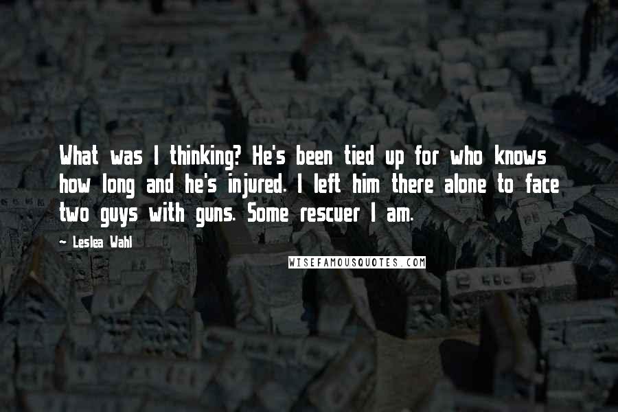 Leslea Wahl Quotes: What was I thinking? He's been tied up for who knows how long and he's injured. I left him there alone to face two guys with guns. Some rescuer I am.