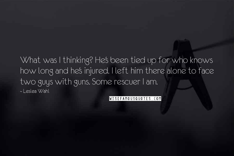 Leslea Wahl Quotes: What was I thinking? He's been tied up for who knows how long and he's injured. I left him there alone to face two guys with guns. Some rescuer I am.