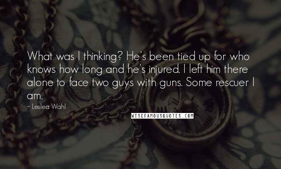 Leslea Wahl Quotes: What was I thinking? He's been tied up for who knows how long and he's injured. I left him there alone to face two guys with guns. Some rescuer I am.