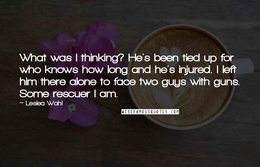 Leslea Wahl Quotes: What was I thinking? He's been tied up for who knows how long and he's injured. I left him there alone to face two guys with guns. Some rescuer I am.