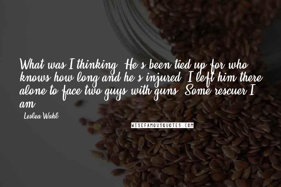 Leslea Wahl Quotes: What was I thinking? He's been tied up for who knows how long and he's injured. I left him there alone to face two guys with guns. Some rescuer I am.