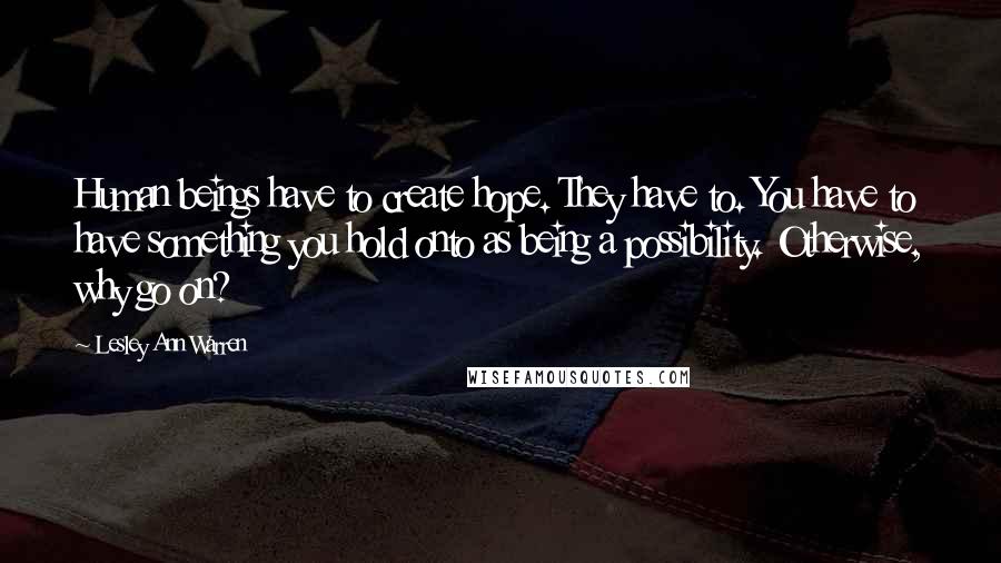 Lesley Ann Warren Quotes: Human beings have to create hope. They have to. You have to have something you hold onto as being a possibility. Otherwise, why go on?