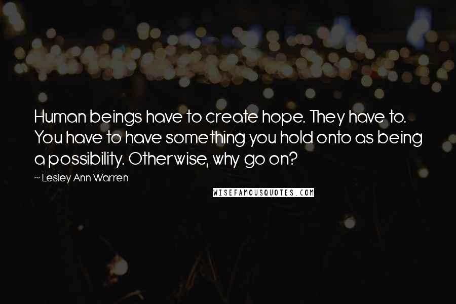 Lesley Ann Warren Quotes: Human beings have to create hope. They have to. You have to have something you hold onto as being a possibility. Otherwise, why go on?