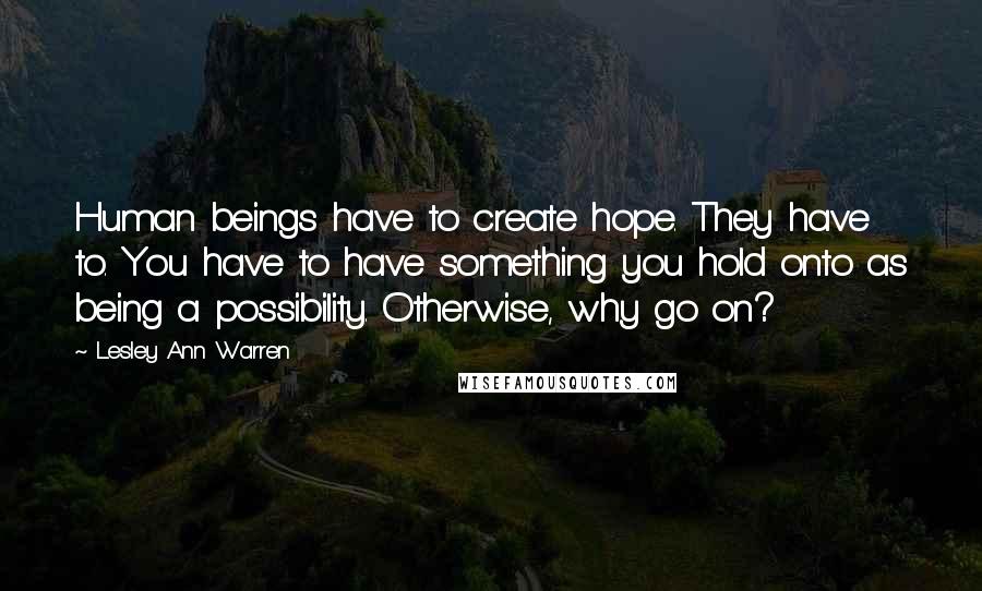 Lesley Ann Warren Quotes: Human beings have to create hope. They have to. You have to have something you hold onto as being a possibility. Otherwise, why go on?