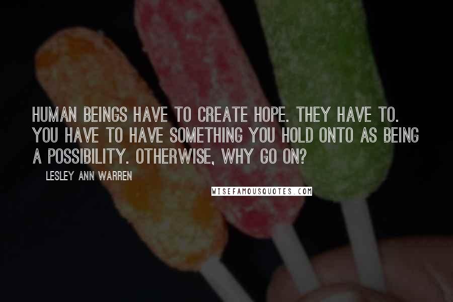 Lesley Ann Warren Quotes: Human beings have to create hope. They have to. You have to have something you hold onto as being a possibility. Otherwise, why go on?